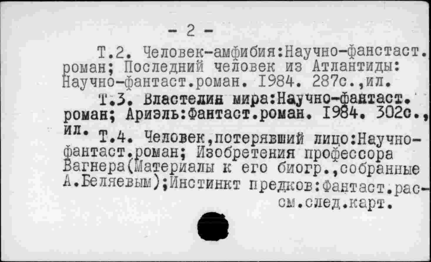 ﻿- 2 -
Т.2. Человек-амфибия:Научно-фанстаст. роман; Последний человек из Атлантиды: Научно-фантаст.роман. 1984. 287с.,ил.
1.3. властелин мира:Научно-фаатаст. роман; Ариэль:Фантаст.роман. 1984. 302с., ил. гр.д. Человек,потерявший лицо:Научно-фантаст.роман; Изобретения профессора Вагнера(Материалы к его биогр.»собранные А.Бе ллевым);Инстинкт предков:Фант ас т.расой, с лед. карт.